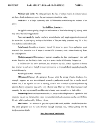 191ITC301T DATA STRUCTURES AND ALGORITHMS NOTES -I
K.P.REVATHI / ASSISTANT PROFESSOR,AI&DS,EEC |
Attribute and Entity: An entity represents the class of certain objects. it contains various
attributes. Each attribute represents the particular property of that entity.
Field: Field is a single elementary unit of information representing the attribute of an
entity.
Need of Data Structures
As applications are getting complexed and amount of data is increasing day by day, there
may arrise the following problems:
Processor speed: To handle very large amout of data, high speed processing is required,
but as the data is growing day by day to the billions of files per entity, processor may fail to deal
with that much amount of data.
Data Search: Consider an inventory size of 106 items in a store, If our application needs
to search for a particular item, it needs to traverse 106 items every time, results in slowing down
the search process.
Multiple requests: If thousands of users are searching the data simultaneously on a web
server, then there are the chances that a very large server can be failed during that process
in order to solve the above problems, data structures are used. Data is organized to form a
data structure in such a way that all items are not required to be searched and required data can be
searched instantly.
Advantages of Data Structures
Efficiency: Efficiency of a program depends upon the choice of data structures. For
example: suppose, we have some data and we need to perform the search for a perticular record.
In that case, if we organize our data in an array, we will have to search sequentially element by
element. hence, using array may not be very efficient here. There are better data structures which
can make the search process efficient like ordered array, binary search tree or hash tables.
Reusability: Data structures are reusable, i.e. once we have implemented a particular data
structure, we can use it at any other place. Implementation of data structures can be compiled into
libraries which can be used by different clients.
Abstraction: Data structure is specified by the ADT which provides a level of abstraction.
The client program uses the data structure through interface only, without getting into the
implementation details.
Data Structure Classification
 