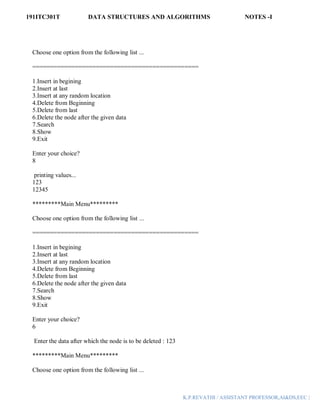 191ITC301T DATA STRUCTURES AND ALGORITHMS NOTES -I
K.P.REVATHI / ASSISTANT PROFESSOR,AI&DS,EEC |
Choose one option from the following list ...
===============================================
1.Insert in begining
2.Insert at last
3.Insert at any random location
4.Delete from Beginning
5.Delete from last
6.Delete the node after the given data
7.Search
8.Show
9.Exit
Enter your choice?
8
printing values...
123
12345
*********Main Menu*********
Choose one option from the following list ...
===============================================
1.Insert in begining
2.Insert at last
3.Insert at any random location
4.Delete from Beginning
5.Delete from last
6.Delete the node after the given data
7.Search
8.Show
9.Exit
Enter your choice?
6
Enter the data after which the node is to be deleted : 123
*********Main Menu*********
Choose one option from the following list ...
 