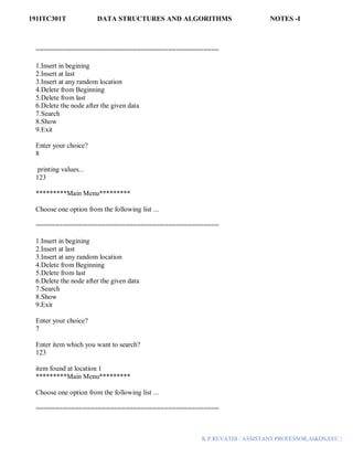 191ITC301T DATA STRUCTURES AND ALGORITHMS NOTES -I
K.P.REVATHI / ASSISTANT PROFESSOR,AI&DS,EEC |
===============================================
1.Insert in begining
2.Insert at last
3.Insert at any random location
4.Delete from Beginning
5.Delete from last
6.Delete the node after the given data
7.Search
8.Show
9.Exit
Enter your choice?
8
printing values...
123
*********Main Menu*********
Choose one option from the following list ...
===============================================
1.Insert in begining
2.Insert at last
3.Insert at any random location
4.Delete from Beginning
5.Delete from last
6.Delete the node after the given data
7.Search
8.Show
9.Exit
Enter your choice?
7
Enter item which you want to search?
123
item found at location 1
*********Main Menu*********
Choose one option from the following list ...
===============================================
 