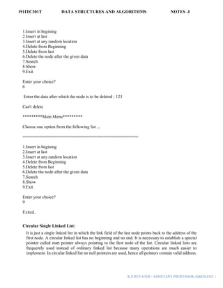 191ITC301T DATA STRUCTURES AND ALGORITHMS NOTES -I
K.P.REVATHI / ASSISTANT PROFESSOR,AI&DS,EEC |
1.Insert in begining
2.Insert at last
3.Insert at any random location
4.Delete from Beginning
5.Delete from last
6.Delete the node after the given data
7.Search
8.Show
9.Exit
Enter your choice?
6
Enter the data after which the node is to be deleted : 123
Can't delete
*********Main Menu*********
Choose one option from the following list ...
===============================================
1.Insert in begining
2.Insert at last
3.Insert at any random location
4.Delete from Beginning
5.Delete from last
6.Delete the node after the given data
7.Search
8.Show
9.Exit
Enter your choice?
9
Exited..
Circular Single Linked List:
It is just a single linked list in which the link field of the last node points back to the address of the
first node. A circular linked list has no beginning and no end. It is necessary to establish a special
pointer called start pointer always pointing to the first node of the list. Circular linked lists are
frequently used instead of ordinary linked list because many operations are much easier to
implement. In circular linked list no null pointers are used, hence all pointers contain valid address.
 