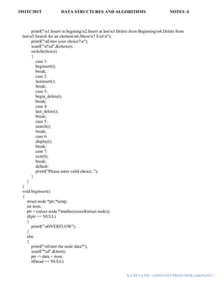 191ITC301T DATA STRUCTURES AND ALGORITHMS NOTES -I
K.P.REVATHI / ASSISTANT PROFESSOR,AI&DS,EEC |
printf("n1.Insert in beginingn2.Insert at lastn3.Delete from Beginningn4.Delete from
lastn5.Search for an elementn6.Shown7.Exitn");
printf("nEnter your choice?n");
scanf("n%d",&choice);
switch(choice)
{
case 1:
beginsert();
break;
case 2:
lastinsert();
break;
case 3:
begin_delete();
break;
case 4:
last_delete();
break;
case 5:
search();
break;
case 6:
display();
break;
case 7:
exit(0);
break;
default:
printf("Please enter valid choice..");
}
}
}
void beginsert()
{
struct node *ptr,*temp;
int item;
ptr = (struct node *)malloc(sizeof(struct node));
if(ptr == NULL)
{
printf("nOVERFLOW");
}
else
{
printf("nEnter the node data?");
scanf("%d",&item);
ptr -> data = item;
if(head == NULL)
 