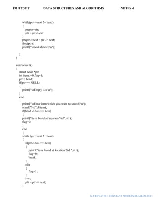 191ITC301T DATA STRUCTURES AND ALGORITHMS NOTES -I
K.P.REVATHI / ASSISTANT PROFESSOR,AI&DS,EEC |
while(ptr ->next != head)
{
preptr=ptr;
ptr = ptr->next;
}
preptr->next = ptr -> next;
free(ptr);
printf("nnode deletedn");
}
}
void search()
{
struct node *ptr;
int item,i=0,flag=1;
ptr = head;
if(ptr == NULL)
{
printf("nEmpty Listn");
}
else
{
printf("nEnter item which you want to search?n");
scanf("%d",&item);
if(head ->data == item)
{
printf("item found at location %d",i+1);
flag=0;
}
else
{
while (ptr->next != head)
{
if(ptr->data == item)
{
printf("item found at location %d ",i+1);
flag=0;
break;
}
else
{
flag=1;
}
i++;
ptr = ptr -> next;
}
 
