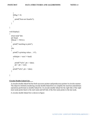 191ITC301T DATA STRUCTURES AND ALGORITHMS NOTES -I
K.P.REVATHI / ASSISTANT PROFESSOR,AI&DS,EEC |
}
if(flag != 0)
{
printf("Item not foundn");
}
}
}
void display()
{
struct node *ptr;
ptr=head;
if(head == NULL)
{
printf("nnothing to print");
}
else
{
printf("n printing values ... n");
while(ptr -> next != head)
{
printf("%dn", ptr -> data);
ptr = ptr -> next;
}
printf("%dn", ptr -> data);
}
}
Circular Double Linked List:
A circular double linked list has both successor pointer and predecessor pointer in circular manner.
The objective behind considering circular double linked list is to simplify the insertion and deletion
operations performed on double linked list. In circular double linked list the right link of the right
most node points back to the start node and left link of the first node points to the last node.
A circular double linked list is shown in figure
 