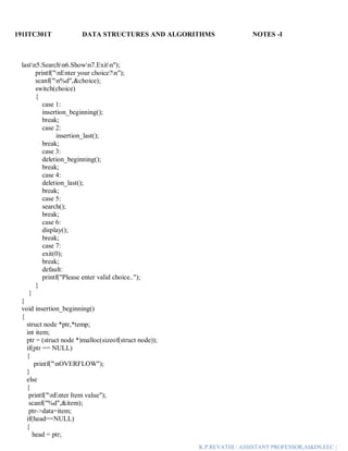 191ITC301T DATA STRUCTURES AND ALGORITHMS NOTES -I
K.P.REVATHI / ASSISTANT PROFESSOR,AI&DS,EEC |
lastn5.Searchn6.Shown7.Exitn");
printf("nEnter your choice?n");
scanf("n%d",&choice);
switch(choice)
{
case 1:
insertion_beginning();
break;
case 2:
insertion_last();
break;
case 3:
deletion_beginning();
break;
case 4:
deletion_last();
break;
case 5:
search();
break;
case 6:
display();
break;
case 7:
exit(0);
break;
default:
printf("Please enter valid choice..");
}
}
}
void insertion_beginning()
{
struct node *ptr,*temp;
int item;
ptr = (struct node *)malloc(sizeof(struct node));
if(ptr == NULL)
{
printf("nOVERFLOW");
}
else
{
printf("nEnter Item value");
scanf("%d",&item);
ptr->data=item;
if(head==NULL)
{
head = ptr;
 