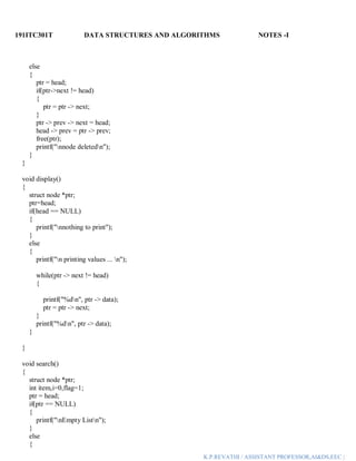 191ITC301T DATA STRUCTURES AND ALGORITHMS NOTES -I
K.P.REVATHI / ASSISTANT PROFESSOR,AI&DS,EEC |
else
{
ptr = head;
if(ptr->next != head)
{
ptr = ptr -> next;
}
ptr -> prev -> next = head;
head -> prev = ptr -> prev;
free(ptr);
printf("nnode deletedn");
}
}
void display()
{
struct node *ptr;
ptr=head;
if(head == NULL)
{
printf("nnothing to print");
}
else
{
printf("n printing values ... n");
while(ptr -> next != head)
{
printf("%dn", ptr -> data);
ptr = ptr -> next;
}
printf("%dn", ptr -> data);
}
}
void search()
{
struct node *ptr;
int item,i=0,flag=1;
ptr = head;
if(ptr == NULL)
{
printf("nEmpty Listn");
}
else
{
 