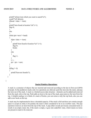 191ITC301T DATA STRUCTURES AND ALGORITHMS NOTES -I
K.P.REVATHI / ASSISTANT PROFESSOR,AI&DS,EEC |
printf("nEnter item which you want to search?n");
scanf("%d",&item);
if(head ->data == item)
{
printf("item found at location %d",i+1);
flag=0;
}
else
{
while (ptr->next != head)
{
if(ptr->data == item)
{
printf("item found at location %d ",i+1);
flag=0;
break;
}
else
{
flag=1;
}
i++;
ptr = ptr -> next;
}
}
if(flag != 0)
{
printf("Item not foundn");
}
}
}
Stacks Primitive Operations:
A stack is a container of objects that are inserted and removed according to the last-in first-out (LIFO)
principle. In the pushdown stacks only two operations are allowed: push the item into the stack, and pop
the item out of the stack. A stack is a limited access data structure - elements can be added and removed
from the stack only at the top. Push adds an item to the top of the stack, pop removes the item from the
top. A helpful analogy is to think of a stack of books; you can remove only the top book, also you can
add a new book on the top.
A stack may be implemented to have a bounded capacity. If the stack is full and does not contain enough
space to accept an entity to be pushed, the stack is then considered to be in an overflow state. The pop
operation removes an item from the top of the stack. A pop either reveals previously concealed items or
results in an empty stack, but, if the stack is empty, it goes into underflow state, which means no items
are present in stack to be removed.
 