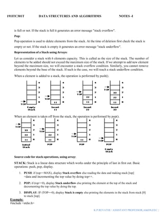 191ITC301T DATA STRUCTURES AND ALGORITHMS NOTES -I
K.P.REVATHI / ASSISTANT PROFESSOR,AI&DS,EEC |
is full or not. If the stack is full it generates an error message "stack overflow".
Pop:
Pop operation is used to delete elements from the stack. At the time of deletion first check the stack is
empty or not. If the stack is empty it generates an error message "stack underflow".
Representation of a Stack using Arrays:
Let us consider a stack with 6 elements capacity. This is called as the size of the stack. The number of
elements to be added should not exceed the maximum size of the stack. If we attempt to add new element
beyond the maximum size, we will encounter a stack overflow condition. Similarly, you cannot remove
elements beyond the base of the stack. If such is the case, we will reach a stack underflow condition.
When a element is added to a stack, the operation is performed by push().
When an element is taken off from the stack, the operation is performed by pop().
Source code for stack operations, using array:
STACK: Stack is a linear data structure which works under the principle of last in first out. Basic
operations: push, pop, display.
1. PUSH: if (top==MAX), display Stack overflow else reading the data and making stack [top]
=data and incrementing the top value by doing top++.
2. POP: if (top==0), display Stack underflow else printing the element at the top of the stack and
decrementing the top value by doing the top.
3. DISPLAY: IF (TOP==0), display Stack is empty else printing the elements in the stack from stack [0]
to stack [top].
Example:
#include <stdio.h>
 