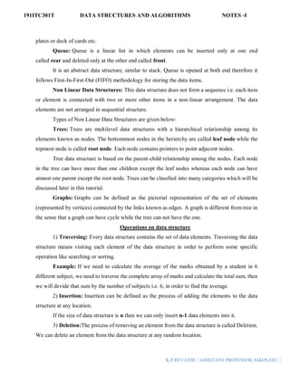 191ITC301T DATA STRUCTURES AND ALGORITHMS NOTES -I
K.P.REVATHI / ASSISTANT PROFESSOR,AI&DS,EEC |
plates or deck of cards etc.
Queue: Queue is a linear list in which elements can be inserted only at one end
called rear and deleted only at the other end called front.
It is an abstract data structure, similar to stack. Queue is opened at both end therefore it
follows First-In-First-Out (FIFO) methodology for storing the data items.
Non Linear Data Structures: This data structure does not form a sequence i.e. each item
or element is connected with two or more other items in a non-linear arrangement. The data
elements are not arranged in sequential structure.
Types of Non Linear Data Structures are given below:
Trees: Trees are multilevel data structures with a hierarchical relationship among its
elements known as nodes. The bottommost nodes in the herierchy are called leaf node while the
topmost node is called root node. Each node contains pointers to point adjacent nodes.
Tree data structure is based on the parent-child relationship among the nodes. Each node
in the tree can have more than one children except the leaf nodes whereas each node can have
atmost one parent except the root node. Trees can be classfied into many categories which will be
discussed later in this tutorial.
Graphs: Graphs can be defined as the pictorial representation of the set of elements
(represented by vertices) connected by the links known as edges. A graph is different from tree in
the sense that a graph can have cycle while the tree can not have the one.
Operations on data structure
1) Traversing: Every data structure contains the set of data elements. Traversing the data
structure means visiting each element of the data structure in order to perform some specific
operation like searching or sorting.
Example: If we need to calculate the average of the marks obtained by a student in 6
different subject, we need to traverse the complete array of marks and calculate the total sum, then
we will devide that sum by the number of subjects i.e. 6, in order to find the average.
2) Insertion: Insertion can be defined as the process of adding the elements to the data
structure at any location.
If the size of data structure is n then we can only insert n-1 data elements into it.
3) Deletion:The process of removing an element from the data structure is called Deletion.
We can delete an element from the data structure at any random location.
 