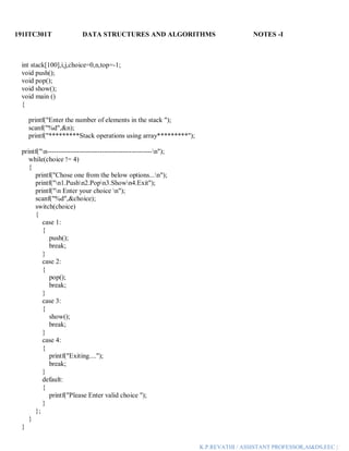 191ITC301T DATA STRUCTURES AND ALGORITHMS NOTES -I
K.P.REVATHI / ASSISTANT PROFESSOR,AI&DS,EEC |
int stack[100],i,j,choice=0,n,top=-1;
void push();
void pop();
void show();
void main ()
{
printf("Enter the number of elements in the stack ");
scanf("%d",&n);
printf("*********Stack operations using array*********");
printf("n----------------------------------------------n");
while(choice != 4)
{
printf("Chose one from the below options...n");
printf("n1.Pushn2.Popn3.Shown4.Exit");
printf("n Enter your choice n");
scanf("%d",&choice);
switch(choice)
{
case 1:
{
push();
break;
}
case 2:
{
pop();
break;
}
case 3:
{
show();
break;
}
case 4:
{
printf("Exiting....");
break;
}
default:
{
printf("Please Enter valid choice ");
}
};
}
}
 