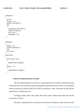 191ITC301T DATA STRUCTURES AND ALGORITHMS NOTES -I
K.P.REVATHI / ASSISTANT PROFESSOR,AI&DS,EEC |
void push ()
{
int val;
if (top == n )
printf("n Overflow");
else
{
printf("Enter the value?");
scanf("%d",&val);
top = top +1;
stack[top] = val;
}
}
void pop ()
{
if(top == -1)
printf("Underflow");
else
top = top -1;
}
void show()
{
for (i=top;i>=0;i--)
{
printf("%dn",stack[i]);
}
if(top == -1)
{
printf("Stack is empty");
}
}
Linked List Implementation of Stacks
The first implementation of a stack uses a singly linked list. We perform a push by inserting
at the front of the list. We perform a pop by deleting the element at the front of the list. A top operation
merely examines the element at the front of the list, returning its value. Sometimes the pop and top
operations are combined into one.
Creating an empty stack is also simple. We merely create a header node; make_null sets the
next pointer to NULL.
The push is implemented as an insertion into the front of a linked list, where the front of the
 