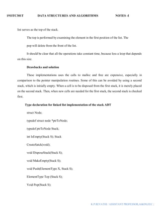 191ITC301T DATA STRUCTURES AND ALGORITHMS NOTES -I
K.P.REVATHI / ASSISTANT PROFESSOR,AI&DS,EEC |
list serves as the top of the stack.
The top is performed by examining the element in the first position of the list. The
pop will delete from the front of the list.
It should be clear that all the operations take constant time, because less a loop that depends
on this size.
Drawbacks and solution
These implementations uses the calls to malloc and free are expensive, especially in
comparison to the pointer manipulation routines. Some of this can be avoided by using a second
stack, which is initially empty. When a cell is to be disposed from the first stack, it is merely placed
on the second stack. Then, when new cells are needed for the first stack, the second stack is checked
first.
Type declaration for linked list implementation of the stack ADT
struct Node;
typedef struct node *ptrToNode;
typedef ptrToNode Stack;
int IsEmpty(Stack S); Stack
CreateSatck(void);
void DisposeStack(Stack S);
void MakeEmpty(Stack S);
void Push(ElementType X, Stack S);
ElementType Top (Stack S);
Void Pop(Stack S);
 