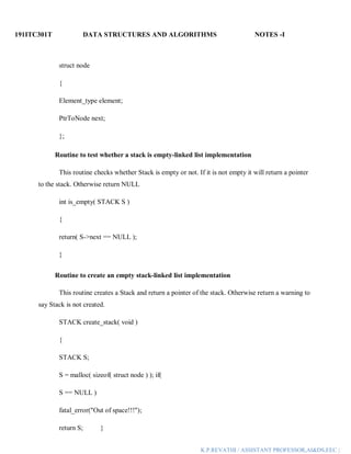191ITC301T DATA STRUCTURES AND ALGORITHMS NOTES -I
K.P.REVATHI / ASSISTANT PROFESSOR,AI&DS,EEC |
struct node
{
Element_type element;
PtrToNode next;
};
Routine to test whether a stack is empty-linked list implementation
This routine checks whether Stack is empty or not. If it is not empty it will return a pointer
to the stack. Otherwise return NULL
int is_empty( STACK S )
{
return( S->next == NULL );
}
Routine to create an empty stack-linked list implementation
This routine creates a Stack and return a pointer of the stack. Otherwise return a warning to
say Stack is not created.
STACK create_stack( void )
{
STACK S;
S = malloc( sizeof( struct node ) ); if(
S == NULL )
fatal_error("Out of space!!!");
return S; }
 