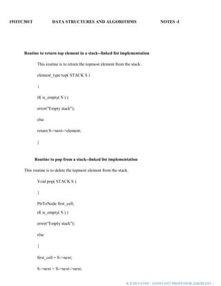 191ITC301T DATA STRUCTURES AND ALGORITHMS NOTES -I
K.P.REVATHI / ASSISTANT PROFESSOR,AI&DS,EEC |
Routine to return top element in a stack--linked list implementation
This routine is to return the topmost element from the stack.
element_type top( STACK S )
{
if( is_empty( S ) )
error("Empty stack");
else
return S->next->element;
}
Routine to pop from a stack--linked list implementation
This routine is to delete the topmost element from the stack.
Void pop( STACK S )
{
PtrToNode first_cell;
if( is_empty( S ) )
error("Empty stack");
else
{
first_cell = S->next;
S->next = S->next->next;
 