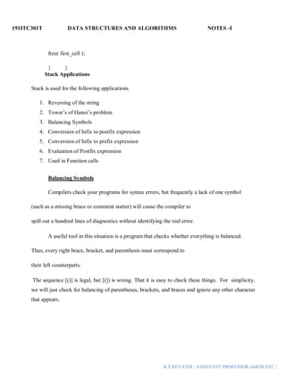 191ITC301T DATA STRUCTURES AND ALGORITHMS NOTES -I
K.P.REVATHI / ASSISTANT PROFESSOR,AI&DS,EEC |
free( first_cell );
} }
Stack Applications
Stack is used for the following applications.
1. Reversing of the string
2. Tower’s of Hanoi’s problem
3. Balancing Symbols
4. Conversion of Infix to postfix expression
5. Conversion of Infix to prefix expression
6. Evaluation of Postfix expression
7. Used in Function calls
Balancing Symbols
Compilers check your programs for syntax errors, but frequently a lack of one symbol
(such as a missing brace or comment starter) will cause the compiler to
spill out a hundred lines of diagnostics without identifying the real error.
A useful tool in this situation is a program that checks whether everything is balanced.
Thus, every right brace, bracket, and parenthesis must correspond to
their left counterparts.
The sequence [()] is legal, but [(]) is wrong. That it is easy to check these things. For simplicity,
we will just check for balancing of parentheses, brackets, and braces and ignore any other character
that appears.
 