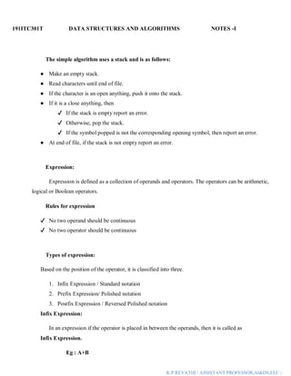 191ITC301T DATA STRUCTURES AND ALGORITHMS NOTES -I
K.P.REVATHI / ASSISTANT PROFESSOR,AI&DS,EEC |
The simple algorithm uses a stack and is as follows:
● Make an empty stack.
● Read characters until end of file.
● If the character is an open anything, push it onto the stack.
● If it is a close anything, then
✔ If the stack is empty report an error.
✔ Otherwise, pop the stack.
✔ If the symbol popped is not the corresponding opening symbol, then report an error.
● At end of file, if the stack is not empty report an error.
Expression:
Expression is defined as a collection of operands and operators. The operators can be arithmetic,
logical or Boolean operators.
Rules for expression
✔ No two operand should be continuous
✔ No two operator should be continuous
Types of expression:
Based on the position of the operator, it is classified into three.
1. Infix Expression / Standard notation
2. Prefix Expression/ Polished notation
3. Postfix Expression / Reversed Polished notation
Infix Expression:
In an expression if the operator is placed in between the operands, then it is called as
Infix Expression.
Eg : A+B
 
