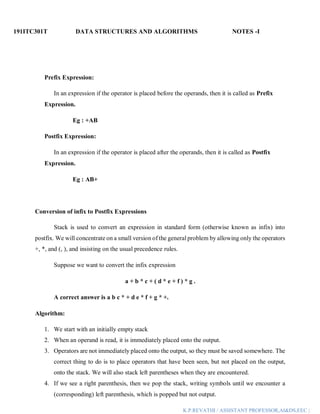 191ITC301T DATA STRUCTURES AND ALGORITHMS NOTES -I
K.P.REVATHI / ASSISTANT PROFESSOR,AI&DS,EEC |
Prefix Expression:
In an expression if the operator is placed before the operands, then it is called as Prefix
Expression.
Eg : +AB
Postfix Expression:
In an expression if the operator is placed after the operands, then it is called as Postfix
Expression.
Eg : AB+
Conversion of infix to Postfix Expressions
Stack is used to convert an expression in standard form (otherwise known as infix) into
postfix. We will concentrate on a small version of the general problem by allowing only the operators
+, *, and (, ), and insisting on the usual precedence rules.
Suppose we want to convert the infix expression
a + b * c + ( d * e + f ) * g .
A correct answer is a b c * + d e * f + g * +.
Algorithm:
1. We start with an initially empty stack
2. When an operand is read, it is immediately placed onto the output.
3. Operators are not immediately placed onto the output, so they must be saved somewhere. The
correct thing to do is to place operators that have been seen, but not placed on the output,
onto the stack. We will also stack left parentheses when they are encountered.
4. If we see a right parenthesis, then we pop the stack, writing symbols until we encounter a
(corresponding) left parenthesis, which is popped but not output.
 