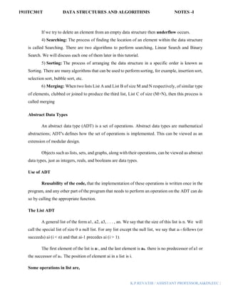 191ITC301T DATA STRUCTURES AND ALGORITHMS NOTES -I
K.P.REVATHI / ASSISTANT PROFESSOR,AI&DS,EEC |
If we try to delete an element from an empty data structure then underflow occurs.
4) Searching: The process of finding the location of an element within the data structure
is called Searching. There are two algorithms to perform searching, Linear Search and Binary
Search. We will discuss each one of them later in this tutorial.
5) Sorting: The process of arranging the data structure in a specific order is known as
Sorting. There are many algorithms that can be used to perform sorting, for example, insertion sort,
selection sort, bubble sort, etc.
6) Merging: When two lists List A and List B of size M and N respectively, of similar type
of elements, clubbed or joined to produce the third list, List C of size (M+N), then this process is
called merging
Abstract Data Types
An abstract data type (ADT) is a set of operations. Abstract data types are mathematical
abstractions; ADT's defines how the set of operations is implemented. This can be viewed as an
extension of modular design.
Objects such as lists, sets, and graphs, along with their operations, can be viewed as abstract
data types, just as integers, reals, and booleans are data types.
Use of ADT
Reusability of the code, that the implementation of these operations is written once in the
program, and any other part of the program that needs to perform an operation on the ADT can do
so by calling the appropriate function.
The List ADT
A general list of the form a1, a2, a3, . . . , an. We say that the size of this list is n. We will
call the special list of size 0 a null list. For any list except the null list, we say that ai+l follows (or
succeeds) ai (i < n) and that ai-1 precedes ai (i > 1).
The first element of the list is a1, and the last element is an. there is no predecessor of a1 or
the successor of an. The position of element ai in a list is i.
Some operations in list are,
 