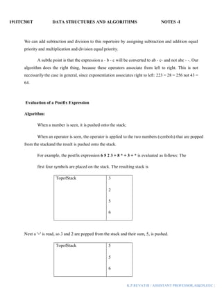 191ITC301T DATA STRUCTURES AND ALGORITHMS NOTES -I
K.P.REVATHI / ASSISTANT PROFESSOR,AI&DS,EEC |
We can add subtraction and division to this repertoire by assigning subtraction and addition equal
priority and multiplication and division equal priority.
A subtle point is that the expression a - b - c will be converted to ab - c- and not abc - -. Our
algorithm does the right thing, because these operators associate from left to right. This is not
necessarily the case in general, since exponentiation associates right to left: 223 = 28 = 256 not 43 =
64.
Evaluation of a Postfix Expression
Algorithm:
When a number is seen, it is pushed onto the stack;
When an operator is seen, the operator is applied to the two numbers (symbols) that are popped
from the stackand the result is pushed onto the stack.
For example, the postfix expression 6 5 2 3 + 8 * + 3 + * is evaluated as follows: The
first four symbols are placed on the stack. The resulting stack is
TopofStack 3
2
5
6
Next a '+' is read, so 3 and 2 are popped from the stack and their sum, 5, is pushed.
TopofStack 5
5
6
 