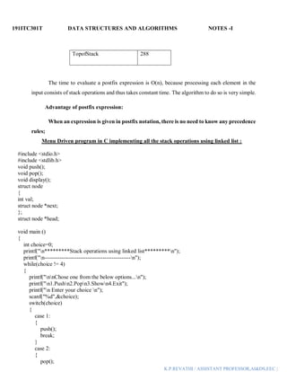 191ITC301T DATA STRUCTURES AND ALGORITHMS NOTES -I
K.P.REVATHI / ASSISTANT PROFESSOR,AI&DS,EEC |
TopofStack 288
The time to evaluate a postfix expression is O(n), because processing each element in the
input consists of stack operations and thus takes constant time. The algorithm to do so is very simple.
Advantage of postfix expression:
When an expression is given in postfix notation, there is no need to know any precedence
rules;
Menu Driven program in C implementing all the stack operations using linked list :
#include <stdio.h>
#include <stdlib.h>
void push();
void pop();
void display();
struct node
{
int val;
struct node *next;
};
struct node *head;
void main ()
{
int choice=0;
printf("n*********Stack operations using linked list*********n");
printf("n----------------------------------------------n");
while(choice != 4)
{
printf("nnChose one from the below options...n");
printf("n1.Pushn2.Popn3.Shown4.Exit");
printf("n Enter your choice n");
scanf("%d",&choice);
switch(choice)
{
case 1:
{
push();
break;
}
case 2:
{
pop();
 