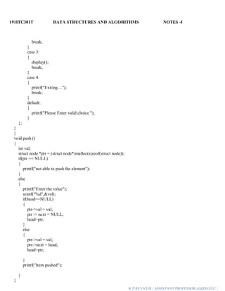 191ITC301T DATA STRUCTURES AND ALGORITHMS NOTES -I
K.P.REVATHI / ASSISTANT PROFESSOR,AI&DS,EEC |
break;
}
case 3:
{
display();
break;
}
case 4:
{
printf("Exiting....");
break;
}
default:
{
printf("Please Enter valid choice ");
}
};
}
}
void push ()
{
int val;
struct node *ptr = (struct node*)malloc(sizeof(struct node));
if(ptr == NULL)
{
printf("not able to push the element");
}
else
{
printf("Enter the value");
scanf("%d",&val);
if(head==NULL)
{
ptr->val = val;
ptr -> next = NULL;
head=ptr;
}
else
{
ptr->val = val;
ptr->next = head;
head=ptr;
}
printf("Item pushed");
}
}
 