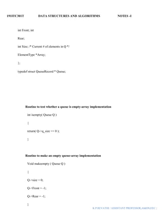 191ITC301T DATA STRUCTURES AND ALGORITHMS NOTES -I
K.P.REVATHI / ASSISTANT PROFESSOR,AI&DS,EEC |
int Front; int
Rear;
int Size; /* Current # of elements in Q */
ElementType *Array;
};
typedef struct QueueRecord * Queue;
Routine to test whether a queue is empty-array implementation
int isempty( Queue Q )
{
return( Q->q_size == 0 );
}
Routine to make an empty queue-array implementation
Void makeempty ( Queue Q )
{
Q->size = 0;
Q->Front = -1;
Q->Rear = -1;
}
 