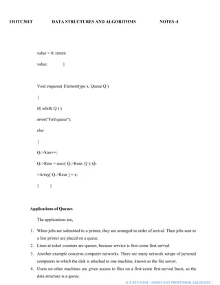 191ITC301T DATA STRUCTURES AND ALGORITHMS NOTES -I
K.P.REVATHI / ASSISTANT PROFESSOR,AI&DS,EEC |
value = 0; return
value; }
Void enqueue( Elementtype x, Queue Q )
{
if( isfull( Q ) )
error("Full queue");
else
{
Q->Size++;
Q->Rear = succ( Q->Rear, Q ); Q-
>Array[ Q->Rear ] = x;
} }
Applications of Queues
The applications are,
1. When jobs are submitted to a printer, they are arranged in order of arrival. Then jobs sent to
a line printer are placed on a queue.
2. Lines at ticket counters are queues, because service is first-come first-served.
3. Another example concerns computer networks. There are many network setups of personal
computers in which the disk is attached to one machine, known as the file server.
4. Users on other machines are given access to files on a first-come first-served basis, so the
data structure is a queue.
 