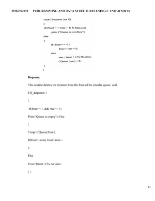 191GES205T PROGRAMMING AND DATA STRUCTURES USING C UNIT-II NOTES
83
Dequeue:
This routine deletes the element from the front of the circular queue. void
CQ_dequeue( )
{
If(front==-1 && rear==-1)
Print(“Queue is empty”); Else
{
Temp=CQueue[front];
If(front==rear) Front=rear=-
1;
Else
Front=(front+1)% maxsize;
} }
 