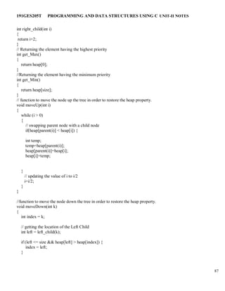 191GES205T PROGRAMMING AND DATA STRUCTURES USING C UNIT-II NOTES
87
int right_child(int i)
{
return i+2;
}
// Returning the element having the highest priority
int get_Max()
{
return heap[0];
}
//Returning the element having the minimum priority
int get_Min()
{
return heap[size];
}
// function to move the node up the tree in order to restore the heap property.
void moveUp(int i)
{
while (i > 0)
{
// swapping parent node with a child node
if(heap[parent(i)] < heap[i]) {
int temp;
temp=heap[parent(i)];
heap[parent(i)]=heap[i];
heap[i]=temp;
}
// updating the value of i to i/2
i=i/2;
}
}
//function to move the node down the tree in order to restore the heap property.
void moveDown(int k)
{
int index = k;
// getting the location of the Left Child
int left = left_child(k);
if (left <= size && heap[left] > heap[index]) {
index = left;
}
 