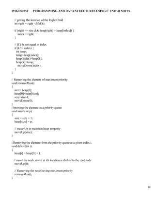 191GES205T PROGRAMMING AND DATA STRUCTURES USING C UNIT-II NOTES
88
// getting the location of the Right Child
int right = right_child(k);
if (right <= size && heap[right] > heap[index]) {
index = right;
}
// If k is not equal to index
if (k != index) {
int temp;
temp=heap[index];
heap[index]=heap[k];
heap[k]=temp;
moveDown(index);
}
}
// Removing the element of maximum priority
void removeMax()
{
int r= heap[0];
heap[0]=heap[size];
size=size-1;
moveDown(0);
}
//inserting the element in a priority queue
void insert(int p)
{
size = size + 1;
heap[size] = p;
// move Up to maintain heap property
moveUp(size);
}
//Removing the element from the priority queue at a given index i.
void delete(int i)
{
heap[i] = heap[0] + 1;
// move the node stored at ith location is shifted to the root node
moveUp(i);
// Removing the node having maximum priority
removeMax();
}
 
