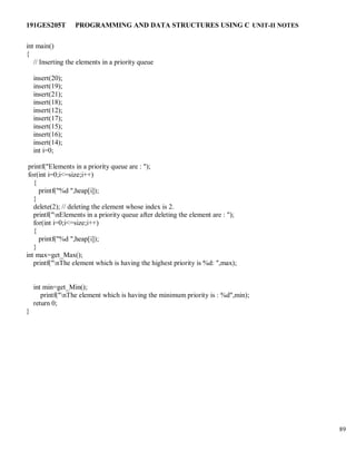 191GES205T PROGRAMMING AND DATA STRUCTURES USING C UNIT-II NOTES
89
int main()
{
// Inserting the elements in a priority queue
insert(20);
insert(19);
insert(21);
insert(18);
insert(12);
insert(17);
insert(15);
insert(16);
insert(14);
int i=0;
printf("Elements in a priority queue are : ");
for(int i=0;i<=size;i++)
{
printf("%d ",heap[i]);
}
delete(2); // deleting the element whose index is 2.
printf("nElements in a priority queue after deleting the element are : ");
for(int i=0;i<=size;i++)
{
printf("%d ",heap[i]);
}
int max=get_Max();
printf("nThe element which is having the highest priority is %d: ",max);
int min=get_Min();
printf("nThe element which is having the minimum priority is : %d",min);
return 0;
}
 