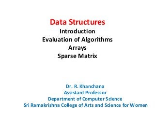 Data Structures
Introduction
Evaluation of Algorithms
Arrays
Sparse Matrix
Dr. R. Khanchana
Assistant Professor
Department of Computer Science
Sri Ramakrishna College of Arts and Science for Women
 