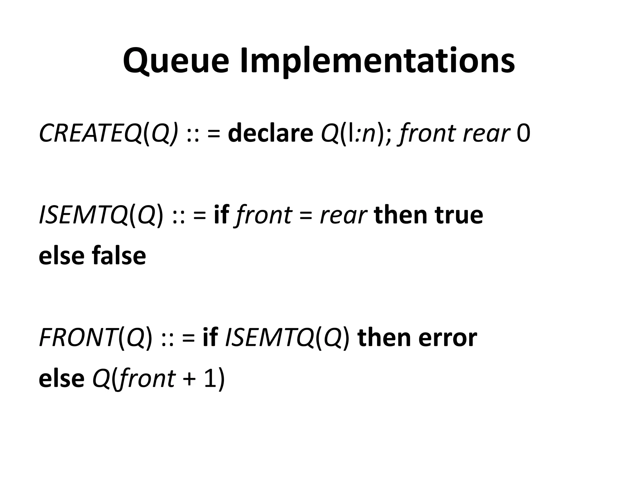 Queue Implementations
CREATEQ(Q) :: = declare Q(l:n); front rear 0
ISEMTQ(Q) :: = if front = rear then true
else false
FRONT(Q) :: = if ISEMTQ(Q) then error
else Q(front + 1)
 