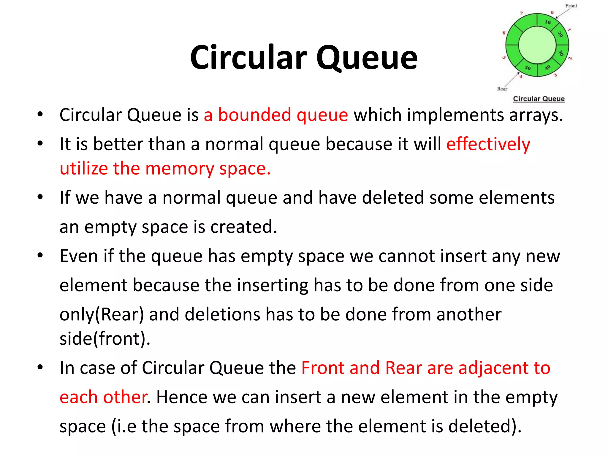 Circular Queue
• Circular Queue is a bounded queue which implements arrays.
• It is better than a normal queue because it will effectively
utilize the memory space.
• If we have a normal queue and have deleted some elements
an empty space is created.
• Even if the queue has empty space we cannot insert any new
element because the inserting has to be done from one side
only(Rear) and deletions has to be done from another
side(front).
• In case of Circular Queue the Front and Rear are adjacent to
each other. Hence we can insert a new element in the empty
space (i.e the space from where the element is deleted).
 