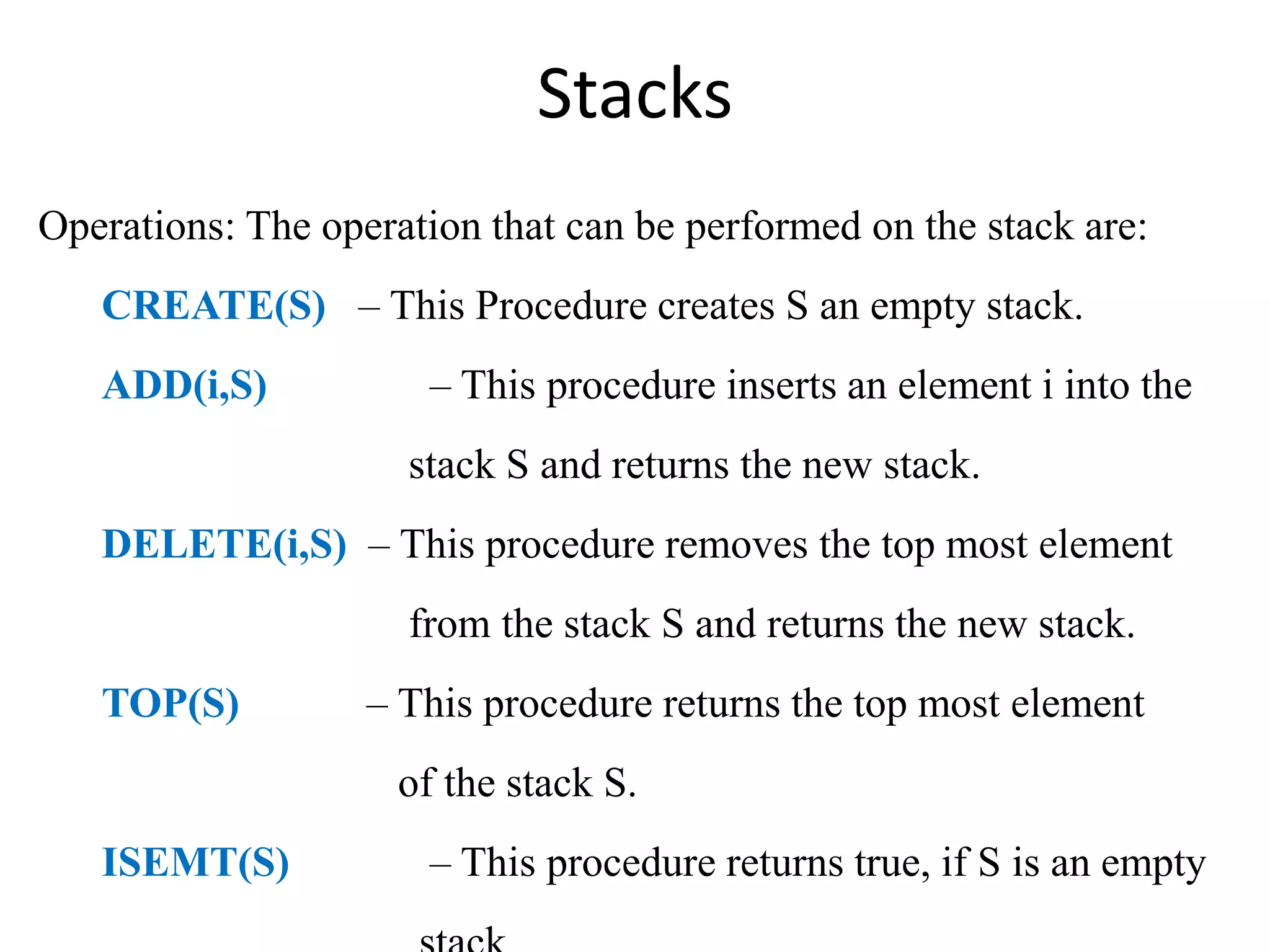 Stacks
Operations: The operation that can be performed on the stack are:
CREATE(S) – This Procedure creates S an empty stack.
ADD(i,S) – This procedure inserts an element i into the
stack S and returns the new stack.
DELETE(i,S) – This procedure removes the top most element
from the stack S and returns the new stack.
TOP(S) – This procedure returns the top most element
of the stack S.
ISEMT(S) – This procedure returns true, if S is an empty
 