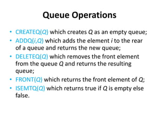 Queue Operations
• CREATEQ(Q) which creates Q as an empty queue;
• ADDQ(i,Q) which adds the element i to the rear
of a queue and returns the new queue;
• DELETEQ(Q) which removes the front element
from the queue Q and returns the resulting
queue;
• FRONT(Q) which returns the front element of Q;
• ISEMTQ(Q) which returns true if Q is empty else
false.
 