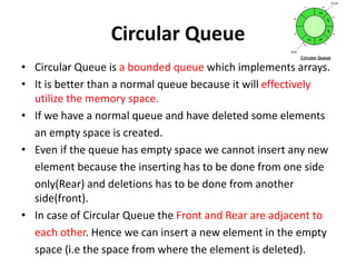 Circular Queue
• Circular Queue is a bounded queue which implements arrays.
• It is better than a normal queue because it will effectively
utilize the memory space.
• If we have a normal queue and have deleted some elements
an empty space is created.
• Even if the queue has empty space we cannot insert any new
element because the inserting has to be done from one side
only(Rear) and deletions has to be done from another
side(front).
• In case of Circular Queue the Front and Rear are adjacent to
each other. Hence we can insert a new element in the empty
space (i.e the space from where the element is deleted).
 