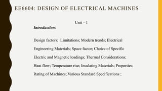 EE6604: DESIGN OF ELECTRICAL MACHINES
Unit – I
Introduction:
Design factors; Limitations; Modern trends; Electrical
Engineering Materials; Space factor; Choice of Specific
Electric and Magnetic loadings; Thermal Considerations;
Heat flow; Temperature rise; Insulating Materials; Properties;
Rating of Machines; Various Standard Specifications ;
 