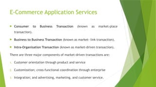 E-Commerce Application Services
 Consumer to Business Transaction (known as market-place
transaction).
 Business to Business Transaction (known as market- link transaction).
 Intra-Organisation Transaction (known as market-driven transaction).
There are three major components of market-driven transactions are:
1. Customer orientation through product and service
2. Customization; cross-functional coordination through enterprise
3. Integration; and advertising, marketing, and customer service.
 