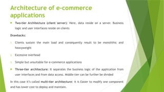 Architecture of e-commerce
applications
 Two-tier Architecture (client server): Here, data reside on a server. Business
logic and user interfaces reside on clients
Drawbacks:
1. Clients sustain the main load and consequently result to be monolithic and
heavyweight
2. Excessive overhead
3. Simple but unsuitable for e-commerce applications
 Three-tier architecture: It separates the business logic of the application from
user interfaces and from data access. Middle tier can be further be divided
In this case it’s called multi-tier architecture: it is Easier to modify one component
and has lower cost to deploy and maintain.
 
