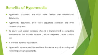 Benefits of Hypermedia
 Hypermedia documents are much more flexible than conventional
documents.
 Hypermedia documents offer video sequences animation and even
compute programs.
 Its power and appeal increases when it is implemented in computing
environments that include network , micro computers , work stations
etc.
 It provides dynamic organization.
 Hypermedia systems provides non-linear innovative way of accessing and
restricting network documents.
 