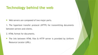 Technology behind the web
 Web servers are composed of two major parts.
1. The hypertext transfer protocol (HTTP) for transmitting documents
between servers and clients.
2. HTML format for documents.
 The link between HTML files & HTTP server is provided by Uniform
Resource Locator (URL).
 