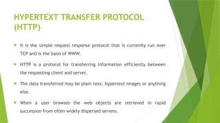 HYPERTEXT TRANSFER PROTOCOL
(HTTP)
 It is the simple request response protocol that is currently run over
TCP and is the basis of WWW.
 HTTP is a protocol for transferring information efficiently between
the requesting client and server.
 The data transferred may be plain text, hypertext images or anything
else.
 When a user browses the web objects are retrieved in rapid
succession from often widely dispersed servers.
 