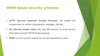 WWW based security schemes
 SHTTP (Secured Hypertext Transfer Protocol): will enable the
incorporation of various cryptographic messages, formats.
 SSL (Security Socket Layer): SSL uses RSA security to wrap security
information around TCP/IP based protocols.
 SHEN: It is the security scheme for the web sponsored by www.
 
