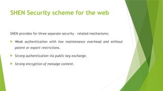 SHEN Security scheme for the web
SHEN provides for three separate security – related mechanisms:
 Weak authentication with low maintenance overhead and without
patent or export restrictions.
 Strong authentication via public key exchange.
 Strong encryption of message content.
 