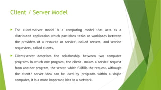 Client / Server Model
 The client/server model is a computing model that acts as a
distributed application which partitions tasks or workloads between
the providers of a resource or service, called servers, and service
requesters, called clients.
 Client/server describes the relationship between two computer
programs in which one program, the client, makes a service request
from another program, the server, which fulfills the request. Although
the client/ server idea can be used by programs within a single
computer, it is a more important idea in a network.
 