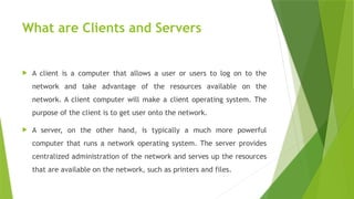 What are Clients and Servers
 A client is a computer that allows a user or users to log on to the
network and take advantage of the resources available on the
network. A client computer will make a client operating system. The
purpose of the client is to get user onto the network.
 A server, on the other hand, is typically a much more powerful
computer that runs a network operating system. The server provides
centralized administration of the network and serves up the resources
that are available on the network, such as printers and files.
 