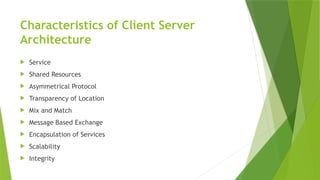 Characteristics of Client Server
Architecture
 Service
 Shared Resources
 Asymmetrical Protocol
 Transparency of Location
 Mix and Match
 Message Based Exchange
 Encapsulation of Services
 Scalability
 Integrity
 