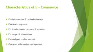 Characteristics of E – Commerce
 Establishment of B to B relationship.
 Electronic payment.
 E – distribution of products & services.
 Exchange of information.
 Pre and post – sales support.
 Customer relationship management
 