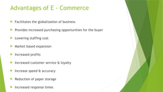 Advantages of E - Commerce
 Facilitates the globalization of business
 Provides increased purchasing opportunities for the buyer
 Lowering staffing cost
 Market based expansion
 Increased profits
 Increased customer service & loyalty
 Increase speed & accuracy
 Reduction of paper storage
 Increased response times
 