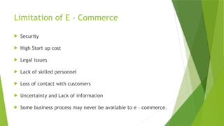 Limitation of E - Commerce
 Security
 High Start up cost
 Legal issues
 Lack of skilled personnel
 Loss of contact with customers
 Uncertainty and Lack of information
 Some business process may never be available to e – commerce.
 